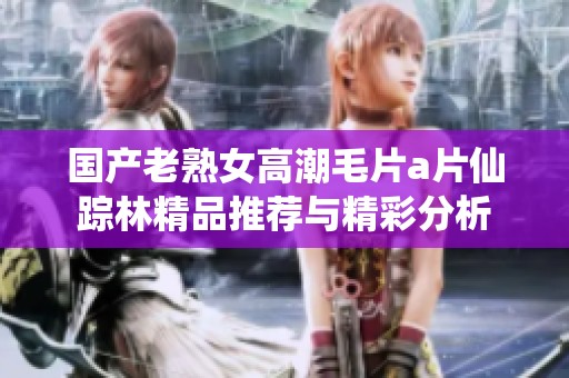 国产老熟女高潮毛片a片仙踪林精品推荐与精彩分析