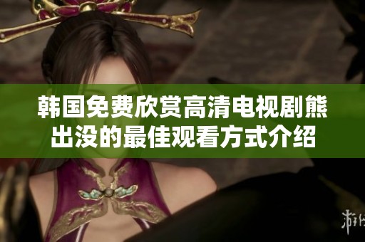 韩国免费欣赏高清电视剧熊出没的最佳观看方式介绍