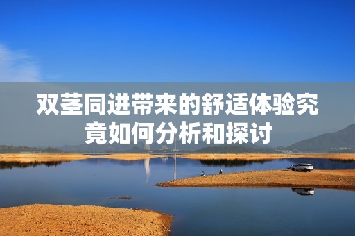 双茎同进带来的舒适体验究竟如何分析和探讨
