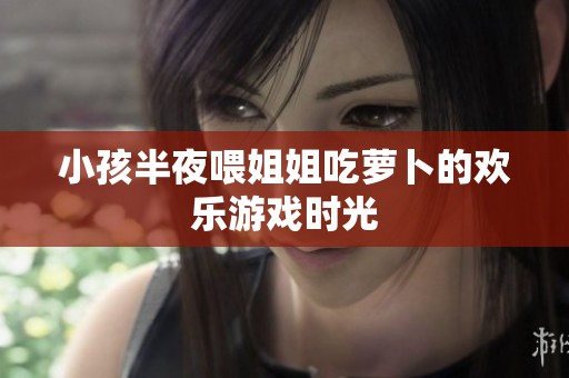 小孩半夜喂姐姐吃萝卜的欢乐游戏时光