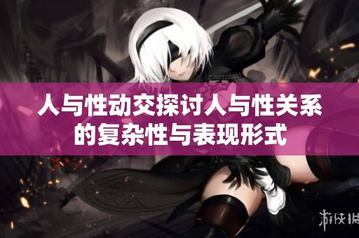 人与性动交探讨人与性关系的复杂性与表现形式