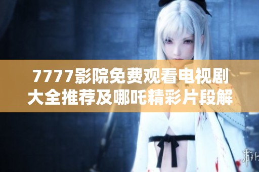 7777影院免费观看电视剧大全推荐及哪吒精彩片段解析