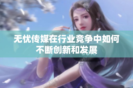 无忧传媒在行业竞争中如何不断创新和发展