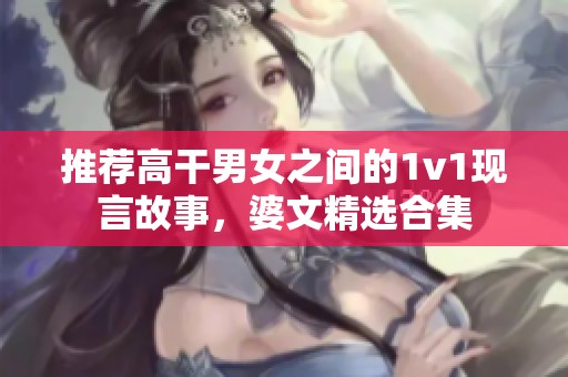 推荐高干男女之间的1v1现言故事，婆文精选合集