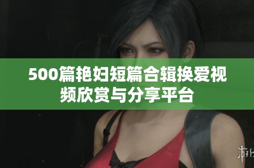 500篇艳妇短篇合辑换爱视频欣赏与分享平台