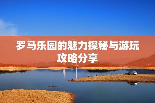 罗马乐园的魅力探秘与游玩攻略分享