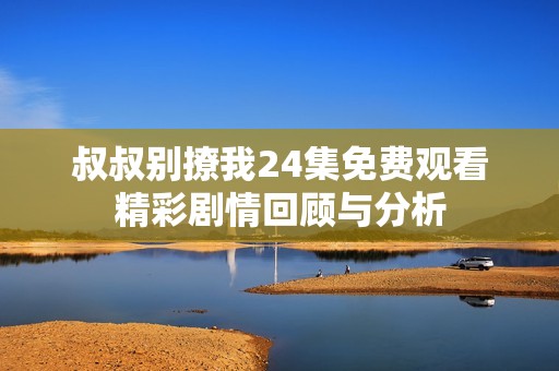 叔叔别撩我24集免费观看精彩剧情回顾与分析
