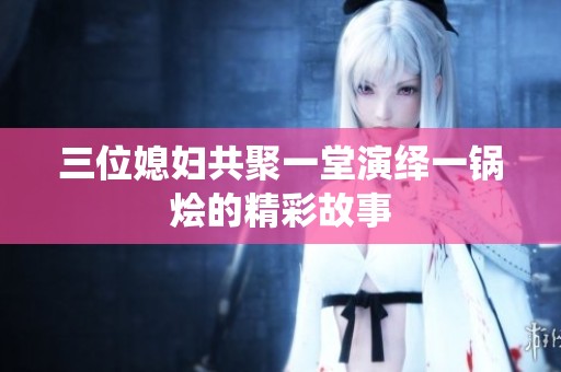 三位媳妇共聚一堂演绎一锅烩的精彩故事