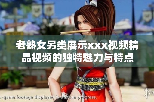 老熟女另类展示xxx视频精品视频的独特魅力与特点