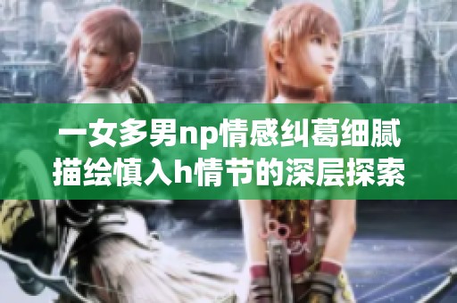 一女多男np情感纠葛细腻描绘慎入h情节的深层探索