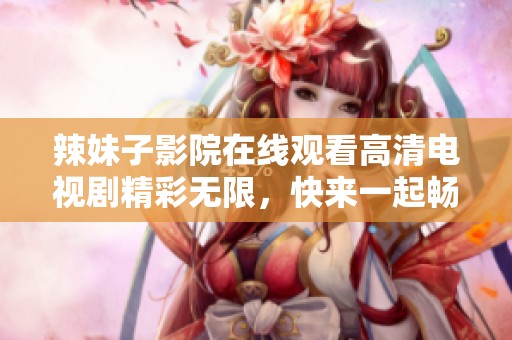 辣妹子影院在线观看高清电视剧精彩无限，快来一起畅享吧