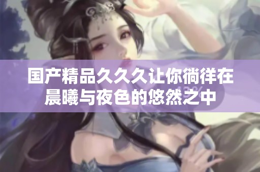 国产精品久久久让你徜徉在晨曦与夜色的悠然之中
