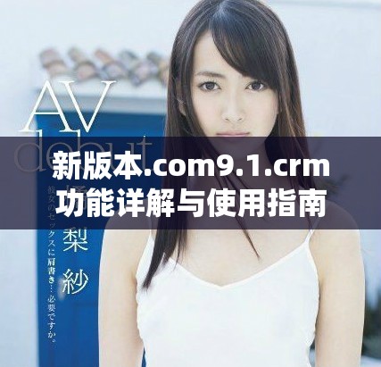 新版本.com9.1.crm功能详解与使用指南解析