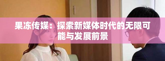 果冻传媒：探索新媒体时代的无限可能与发展前景