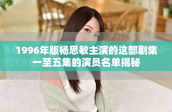 1996年版杨思敏主演的这部剧集一至五集的演员名单揭秘