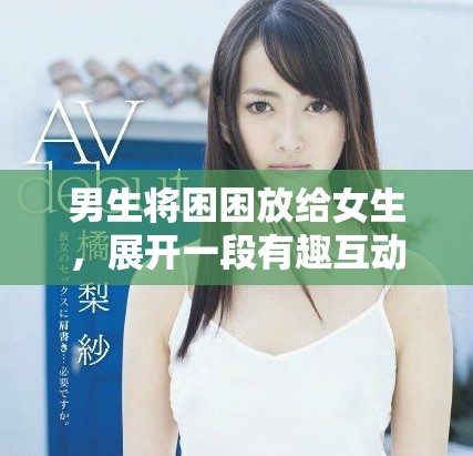 男生将困困放给女生，展开一段有趣互动的视频分享