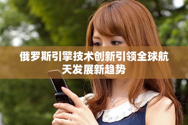 俄罗斯引擎技术创新引领全球航天发展新趋势