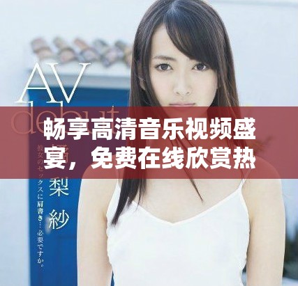 畅享高清音乐视频盛宴，免费在线欣赏热门MV大片