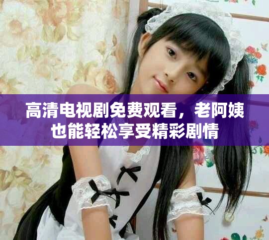 高清电视剧免费观看，老阿姨也能轻松享受精彩剧情