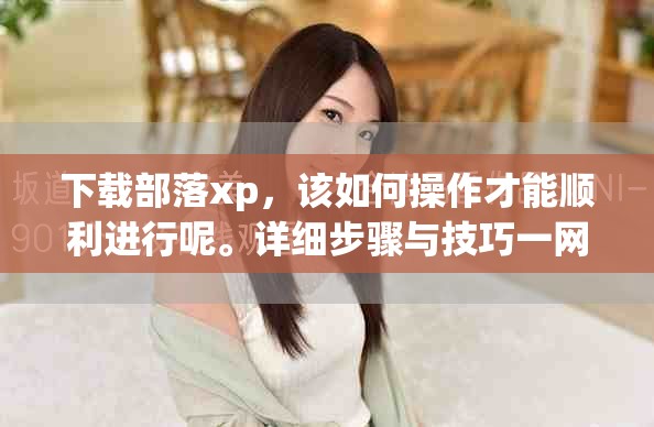 下载部落xp，该如何操作才能顺利进行呢。详细步骤与技巧一网打尽，让你轻松完成。