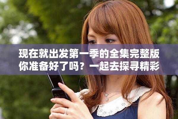 现在就出发第一季的全集完整版你准备好了吗？一起去探寻精彩的旅程吧！