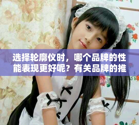 选择轮廓仪时，哪个品牌的性能表现更好呢？有关品牌的推荐请看这里。