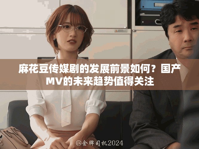 麻花豆传媒剧的发展前景如何？国产MV的未来趋势值得关注