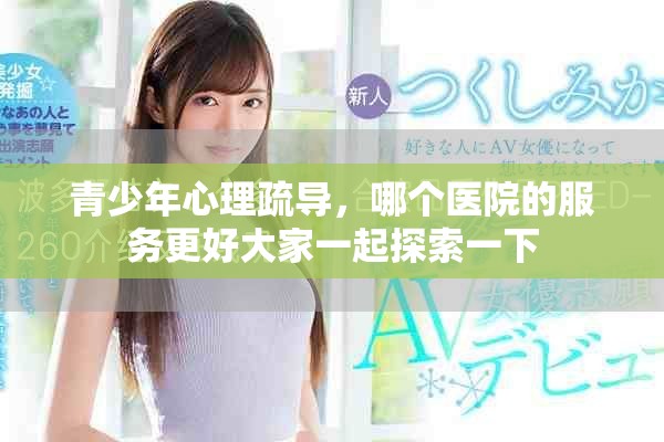青少年心理疏导，哪个医院的服务更好大家一起探索一下