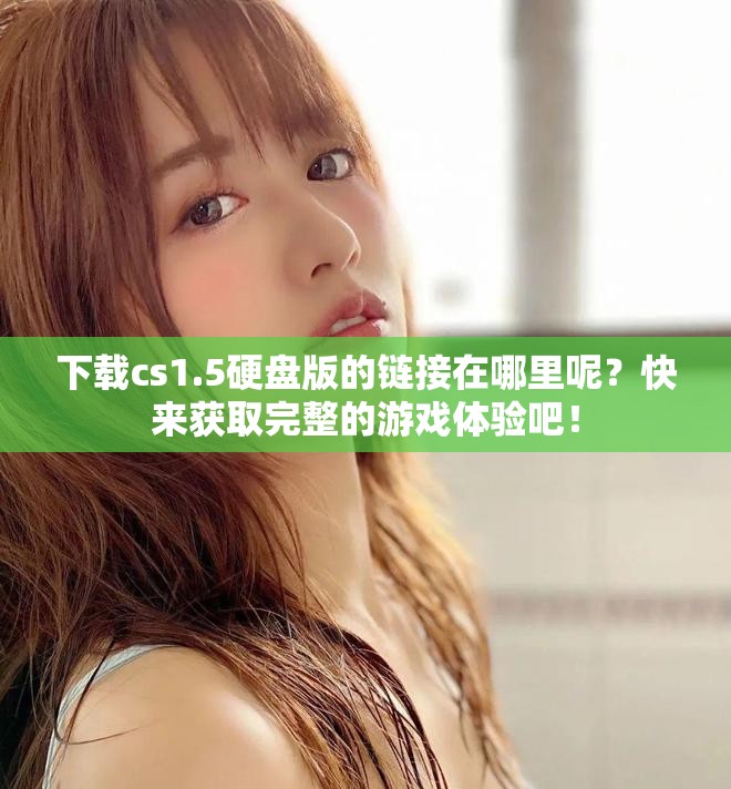 下载cs1.5硬盘版的链接在哪里呢？快来获取完整的游戏体验吧！
