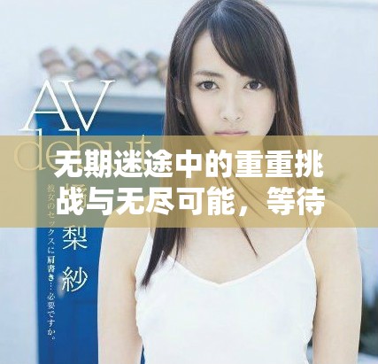 无期迷途中的重重挑战与无尽可能，等待着勇敢者去探索与战斗