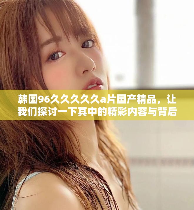 韩国96久久久久久a片国产精品，让我们探讨一下其中的精彩内容与背后的故事