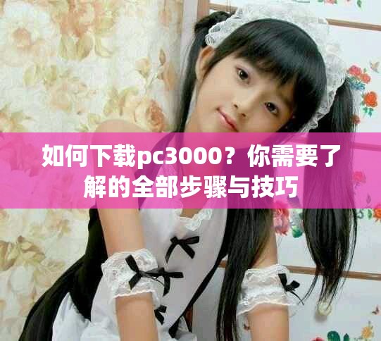 如何下载pc3000？你需要了解的全部步骤与技巧