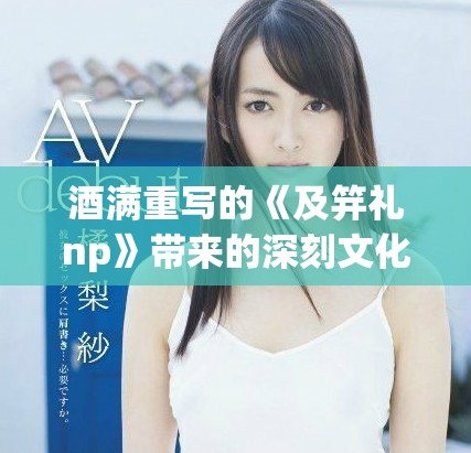 酒满重写的《及笄礼np》带来的深刻文化启示与独特意义