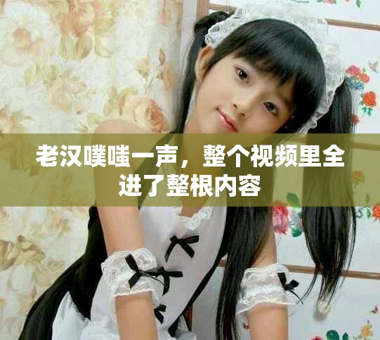 老汉噗嗤一声，整个视频里全进了整根内容