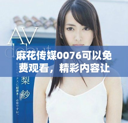 麻花传媒0076可以免费观看，精彩内容让你乐享不停，快来体验吧！
