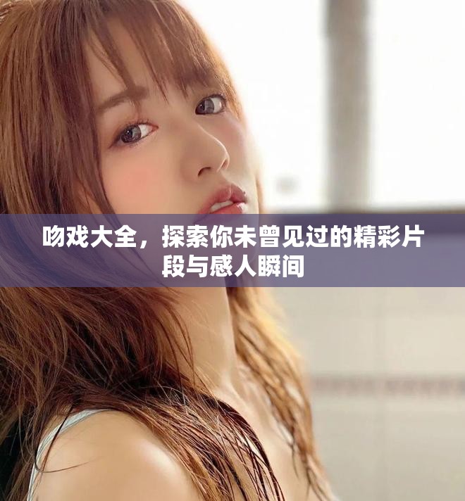 吻戏大全，探索你未曾见过的精彩片段与感人瞬间