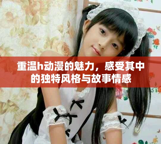 重温h动漫的魅力，感受其中的独特风格与故事情感