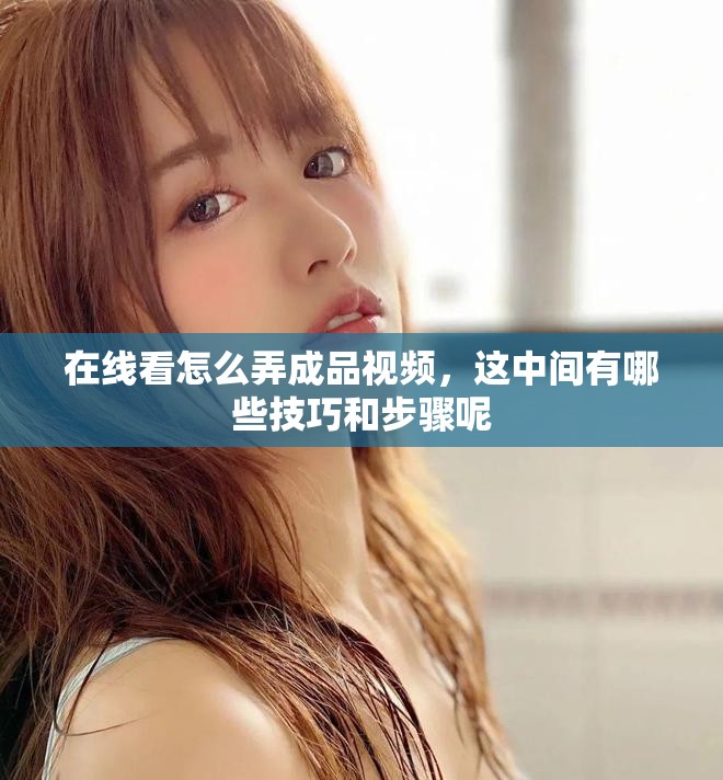 在线看怎么弄成品视频，这中间有哪些技巧和步骤呢