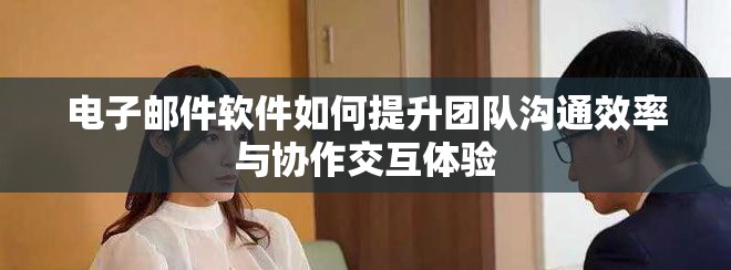 电子邮件软件如何提升团队沟通效率与协作交互体验