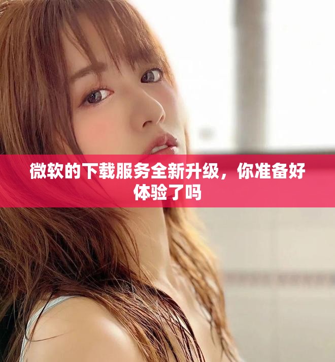 微软的下载服务全新升级，你准备好体验了吗