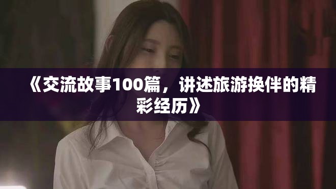 《交流故事100篇，讲述旅游换伴的精彩经历》