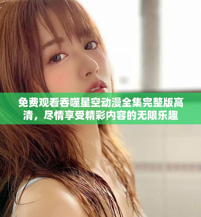 免费观看吞噬星空动漫全集完整版高清，尽情享受精彩内容的无限乐趣