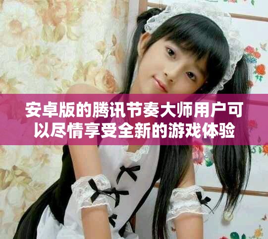 安卓版的腾讯节奏大师用户可以尽情享受全新的游戏体验