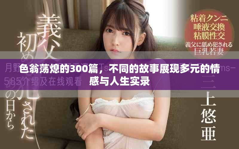 色翁荡熄的300篇，不同的故事展现多元的情感与人生实录