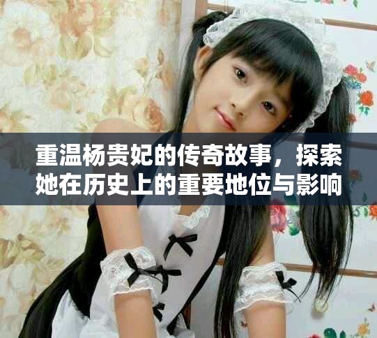 重温杨贵妃的传奇故事，探索她在历史上的重要地位与影响