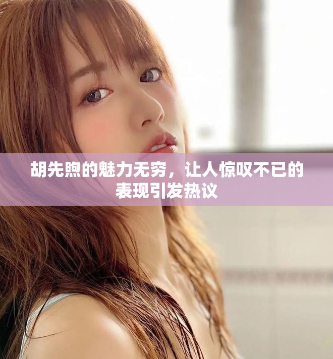胡先煦的魅力无穷，让人惊叹不已的表现引发热议