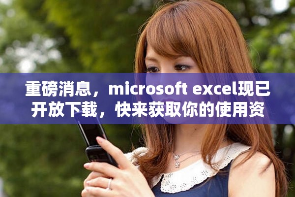 重磅消息，microsoft excel现已开放下载，快来获取你的使用资源！