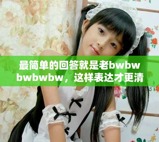 最简单的回答就是老bwbwbwbwbw，这样表达才更清晰易懂。