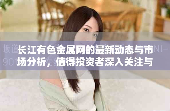 长江有色金属网的最新动态与市场分析，值得投资者深入关注与研究