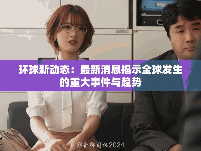 环球新动态：最新消息揭示全球发生的重大事件与趋势
